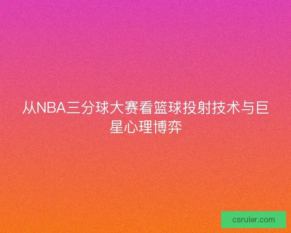 从NBA三分球大赛看篮球投射技术与巨星心理博弈