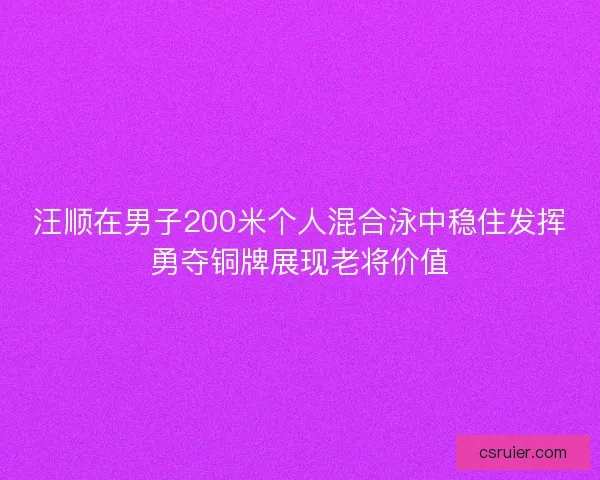 汪顺在男子200米个人混合泳中稳住发挥勇夺铜牌展现老将价值