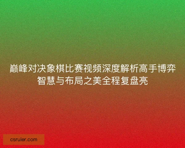 巅峰对决象棋比赛视频深度解析高手博弈智慧与布局之美全程复盘亮