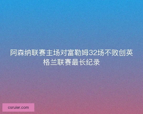 阿森纳联赛主场对富勒姆32场不败创英格兰联赛最长纪录