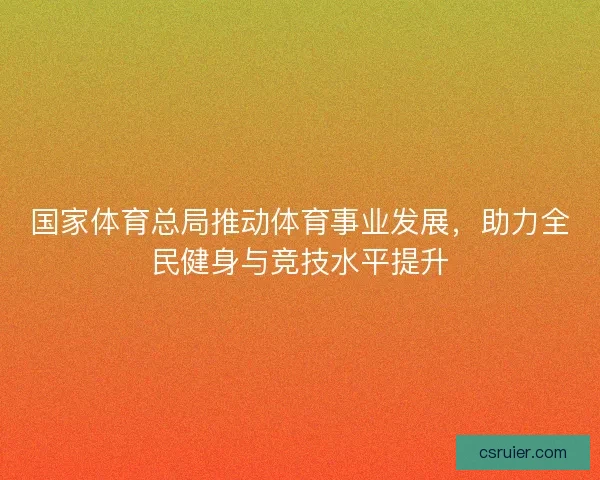 国家体育总局推动体育事业发展，助力全民健身与竞技水平提升