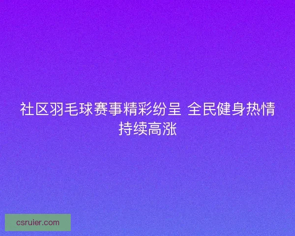 社区羽毛球赛事精彩纷呈 全民健身热情持续高涨